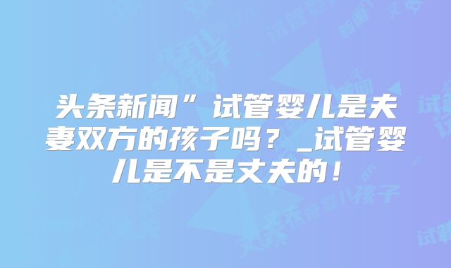 头条新闻”试管婴儿是夫妻双方的孩子吗？_试管婴儿是不是丈夫的！