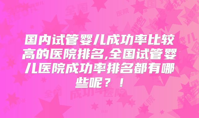 国内试管婴儿成功率比较高的医院排名,全国试管婴儿医院成功率排名都有哪些呢?!