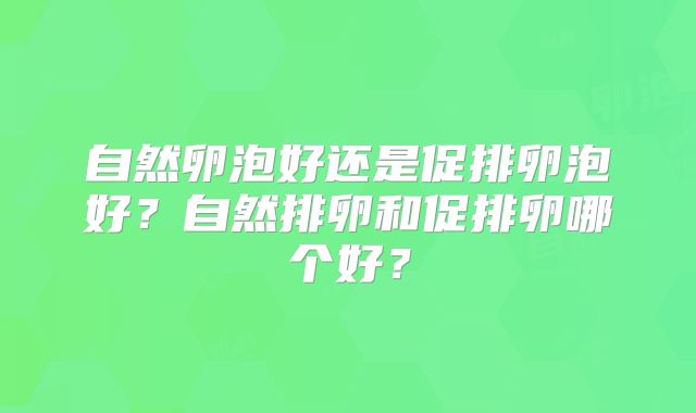 自然卵泡好还是促排卵泡好？自然排卵和促排卵哪个好？