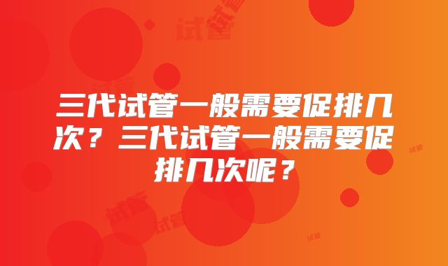 三代试管一般需要促排几次？三代试管一般需要促排几次呢？