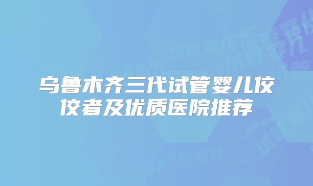 乌鲁木齐三代试管婴儿佼佼者及优质医院推荐