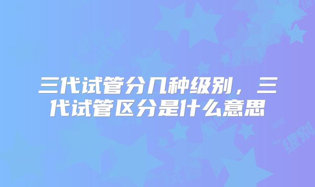 三代试管分几种级别,三代试管区分是什么意思