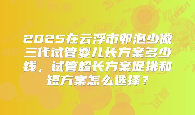 2025在云浮市卵泡少做三代试管婴儿长方案多少钱，试管超长方案促排和短方案怎么选择？