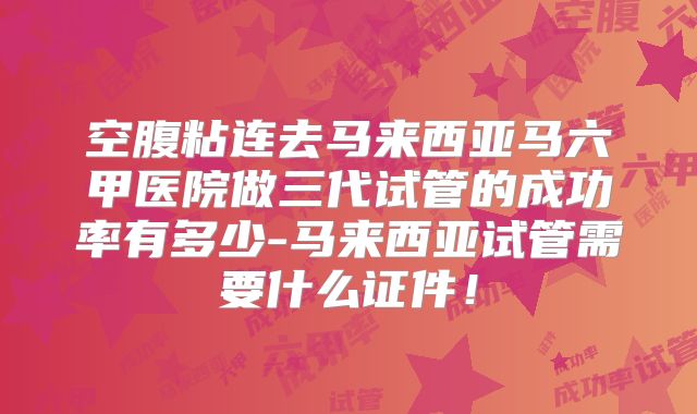 空腹粘连去马来西亚马六甲医院做三代试管的成功率有多少-马来西亚试管需要什么证件！