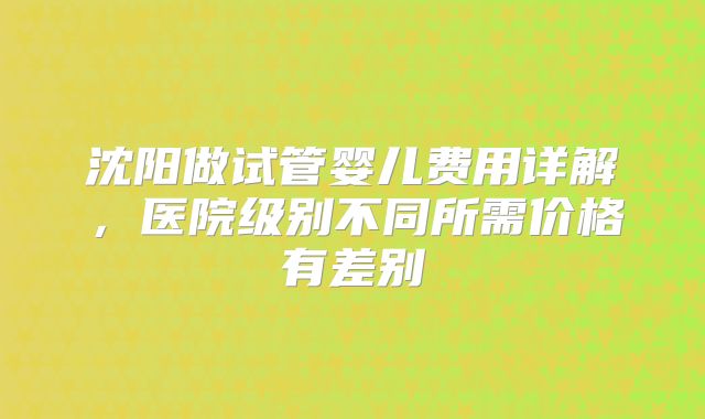 沈阳做试管婴儿费用详解,医院级别不同所需价格有差别
