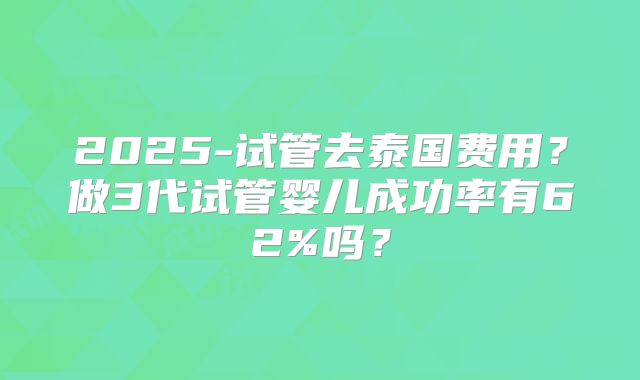 2025-试管去泰国费用?做3代试管婴儿成功率有62%吗?