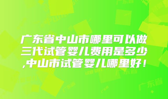 广东省中山市哪里可以做三代试管婴儿费用是多少,中山市试管婴儿哪里好！