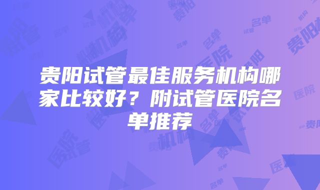 贵阳试管最佳服务机构哪家比较好？附试管医院名单推荐