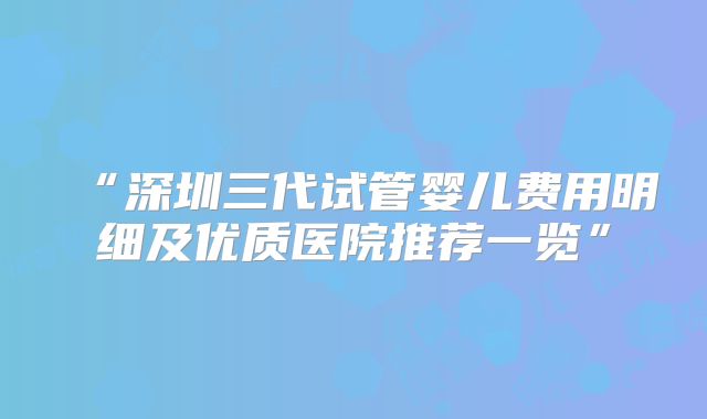 “深圳三代试管婴儿费用明细及优质医院推荐一览”