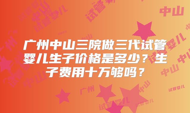 广州中山三院做三代试管婴儿生子价格是多少?生子费用十万够吗?