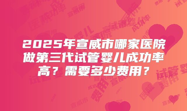 2025年宣威市哪家医院做第三代试管婴儿成功率高？需要多少费用？