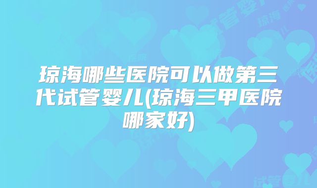 琼海哪些医院可以做第三代试管婴儿(琼海三甲医院哪家好)