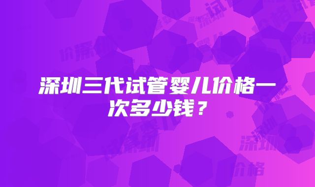 深圳三代试管婴儿价格一次多少钱?
