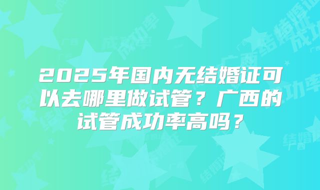 2025年国内无结婚证可以去哪里做试管?广西的试管成功率高吗?