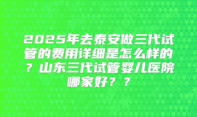 2025年去泰安做三代试管的费用详细是怎么样的？山东三代试管婴儿医院哪家好？？