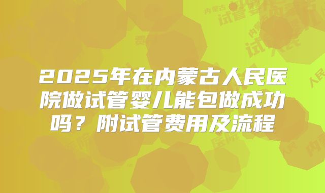 2025年在内蒙古人民医院做试管婴儿能包做成功吗？附试管费用及流程