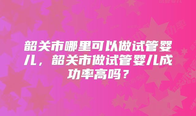 韶关市哪里可以做试管婴儿,韶关市做试管婴儿成功率高吗?