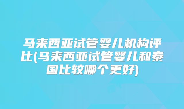 马来西亚试管婴儿机构评比(马来西亚试管婴儿和泰国比较哪个更好)