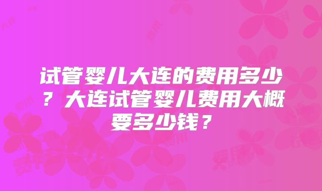 试管婴儿大连的费用多少?大连试管婴儿费用大概要多少钱?