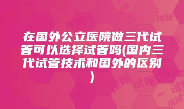 在国外公立医院做三代试管可以选择试管吗(国内三代试管技术和国外的区别)