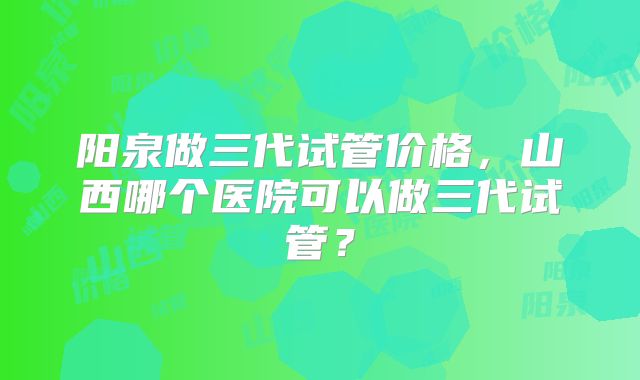 阳泉做三代试管价格,山西哪个医院可以做三代试管?