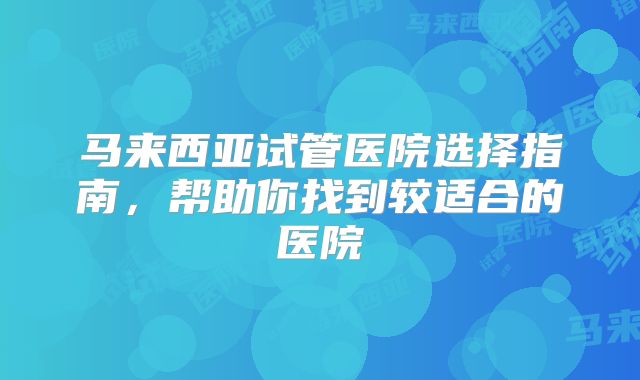 马来西亚试管医院选择指南,帮助你找到较适合的医院