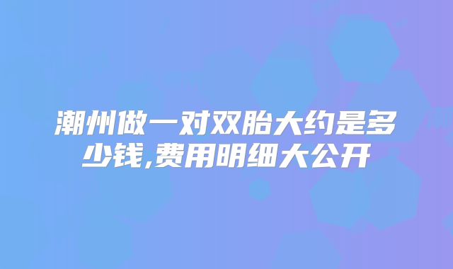 潮州做一对双胎大约是多少钱,费用明细大公开