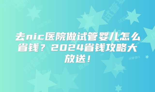 去nic医院做试管婴儿怎么省钱?2024省钱攻略大放送!
