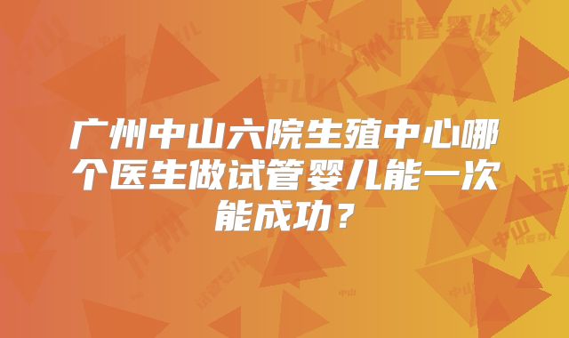 广州中山六院生殖中心哪个医生做试管婴儿能一次能成功？