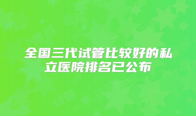 全国三代试管比较好的私立医院排名已公布