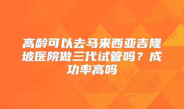 高龄可以去马来西亚吉隆坡医院做三代试管吗？成功率高吗