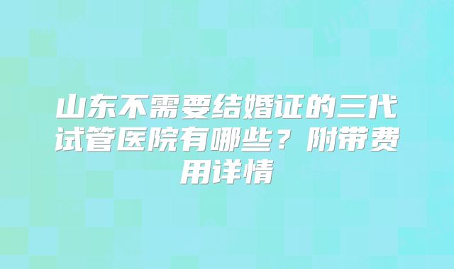 山东不需要结婚证的三代试管医院有哪些？附带费用详情