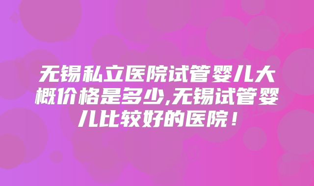 无锡私立医院试管婴儿大概价格是多少,无锡试管婴儿比较好的医院!