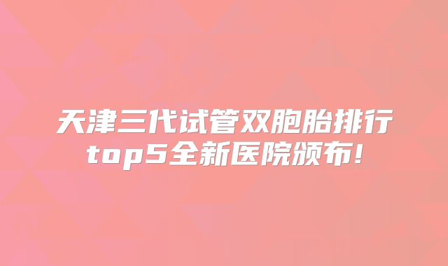 天津三代试管双胞胎排行top5全新医院颁布!