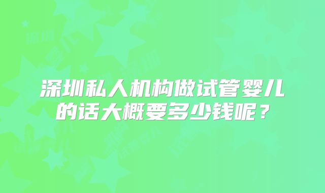 深圳私人机构做试管婴儿的话大概要多少钱呢?