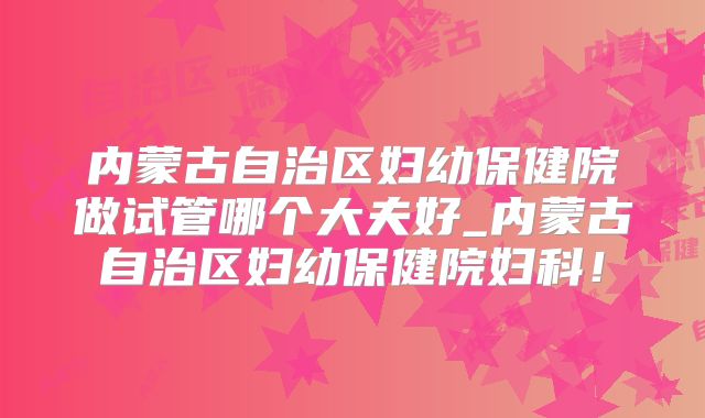 内蒙古自治区妇幼保健院做试管哪个大夫好_内蒙古自治区妇幼保健院妇科！