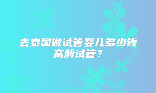 去泰国做试管婴儿多少钱高龄试管？