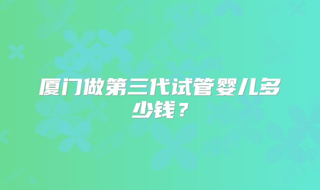 厦门做第三代试管婴儿多少钱？