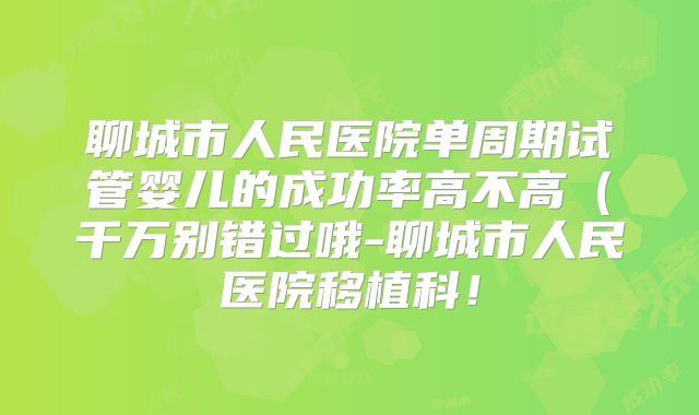 聊城市人民医院单周期试管婴儿的成功率高不高（千万别错过哦-聊城市人民医院移植科！