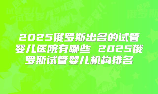 2025俄罗斯出名的试管婴儿医院有哪些 2025俄罗斯试管婴儿机构排名