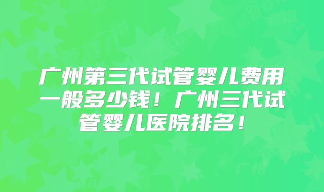 广州第三代试管婴儿费用一般多少钱！广州三代试管婴儿医院排名！