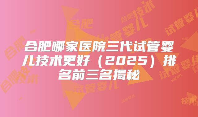 合肥哪家医院三代试管婴儿技术更好(2025)排名前三名揭秘
