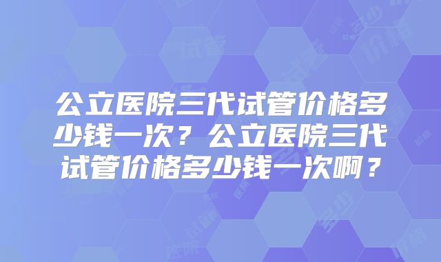 公立医院三代试管价格多少钱一次？公立医院三代试管价格多少钱一次啊？