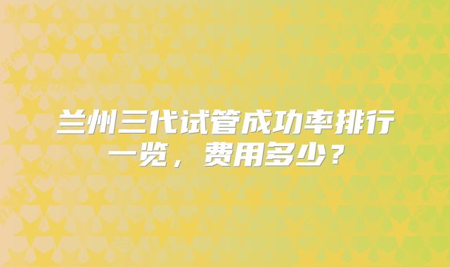 兰州三代试管成功率排行一览，费用多少？