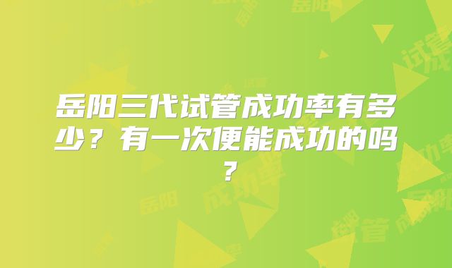 岳阳三代试管成功率有多少？有一次便能成功的吗？