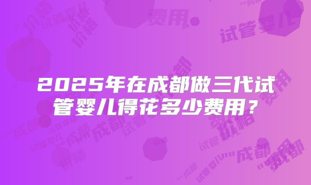 2025年在成都做三代试管婴儿得花多少费用？