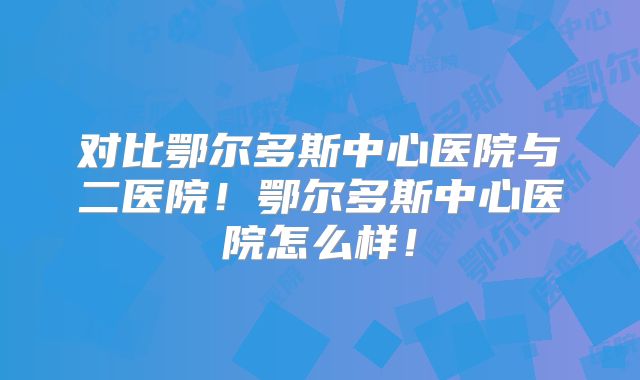 对比鄂尔多斯中心医院与二医院！鄂尔多斯中心医院怎么样！