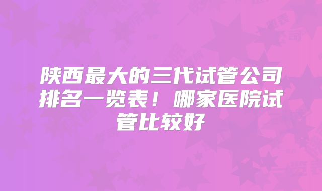 陕西最大的三代试管公司排名一览表！哪家医院试管比较好
