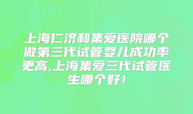 上海仁济和集爱医院哪个做第三代试管婴儿成功率更高,上海集爱三代试管医生哪个好！