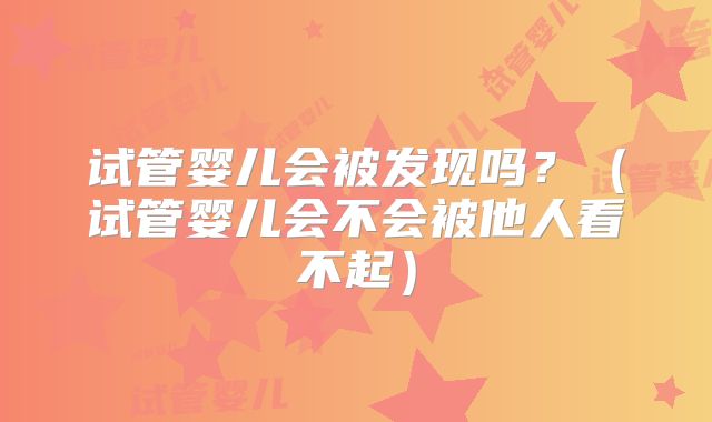 试管婴儿会被发现吗?(试管婴儿会不会被他人看不起)